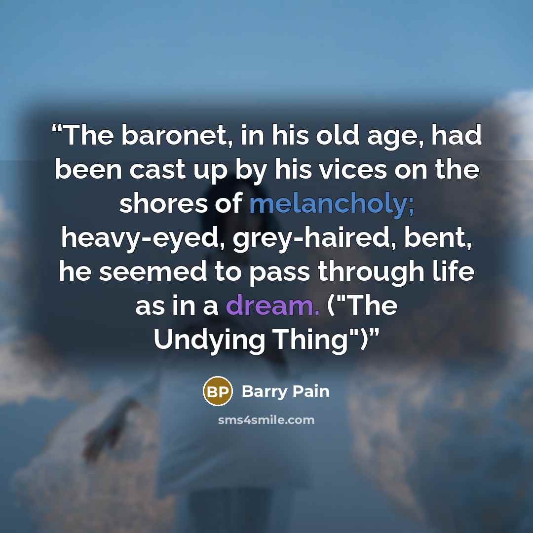 “The baronet, in his old age, had been cast up by his vices on the shores of melancholy; heavy-eyed, grey-haired, bent, he seemed to pass through life as in a dream. ("The Undying Thing")” quote by Barry Pain