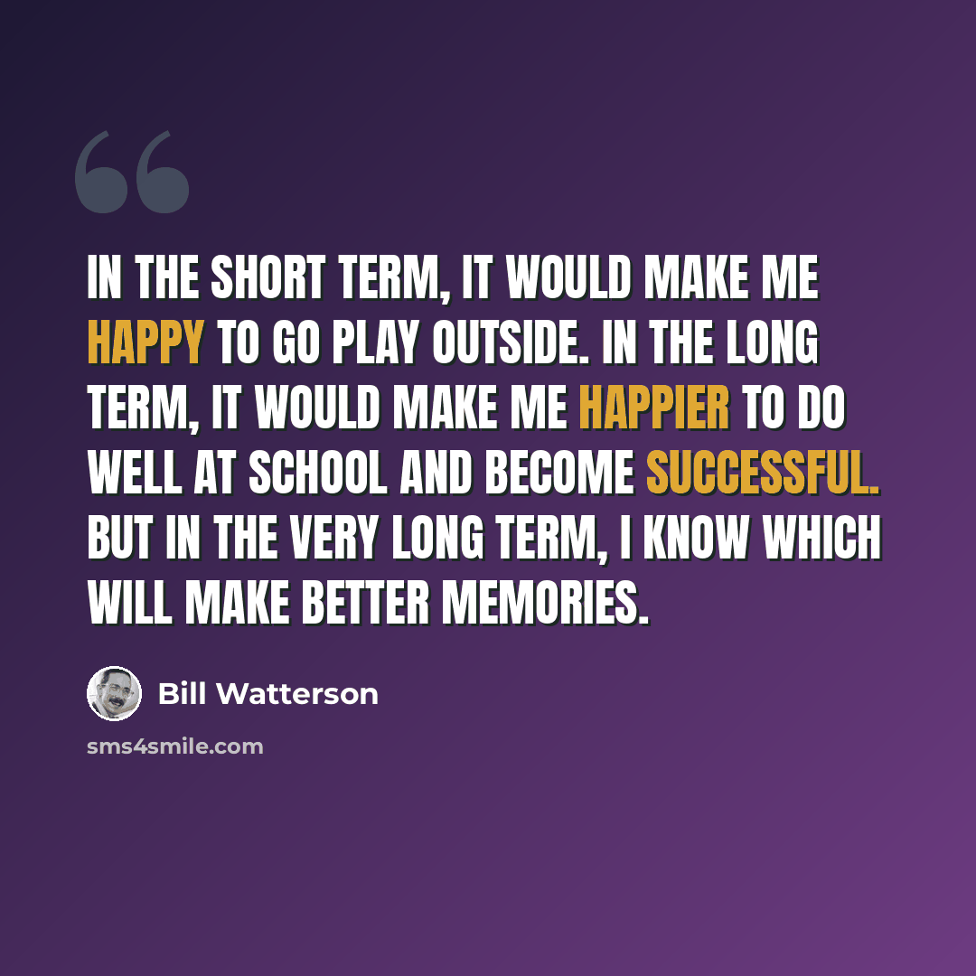 “In the short term, it would make me happy to go play outside. In the long term, it would make me happier to do well at school and become successful. But in the VERY long term, I know which will make better memories.” quote by Bill Watterson