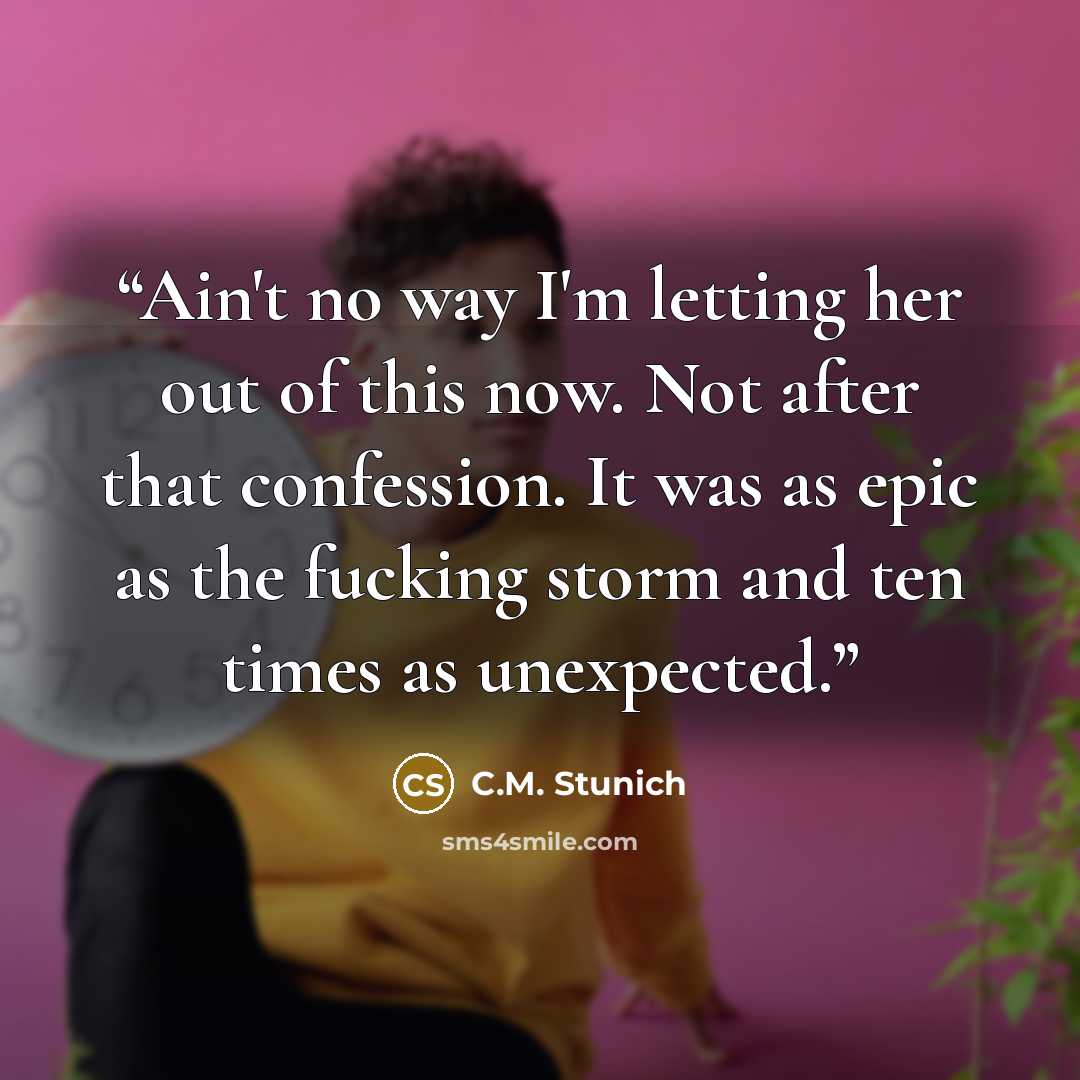 “Ain't no way I'm letting her out of this now. Not after that confession. It was as epic as the fucking storm and ten times as unexpected.” quote by C.M. Stunich