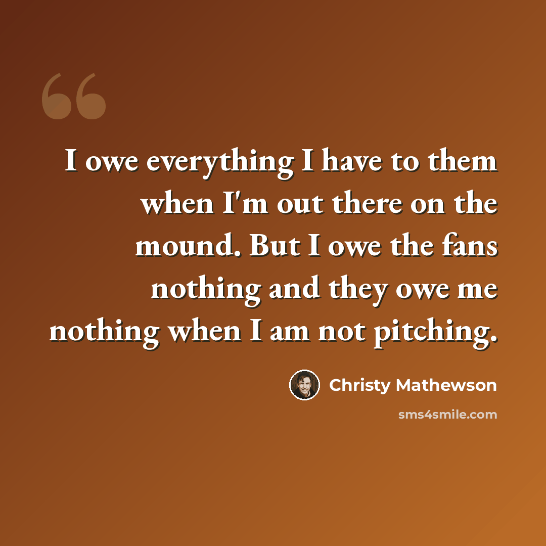 “I owe everything I have to them when I'm out there on the mound. But I owe the fans nothing and they owe me nothing when I am not pitching.” quote by Christy Mathewson