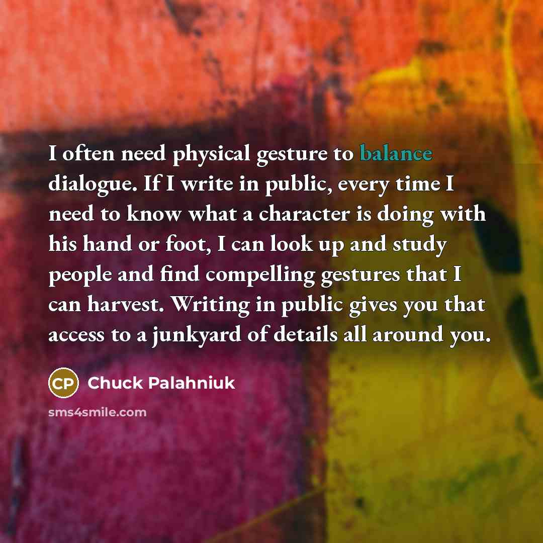 “I often need physical gesture to balance dialogue. If I write in public, every time I need to know what a character is doing with his hand or foot, I can look up and study people and find compelling gestures that I can harvest. Writing in public gives you that access to a junkyard of details all…” quote by Chuck Palahniuk