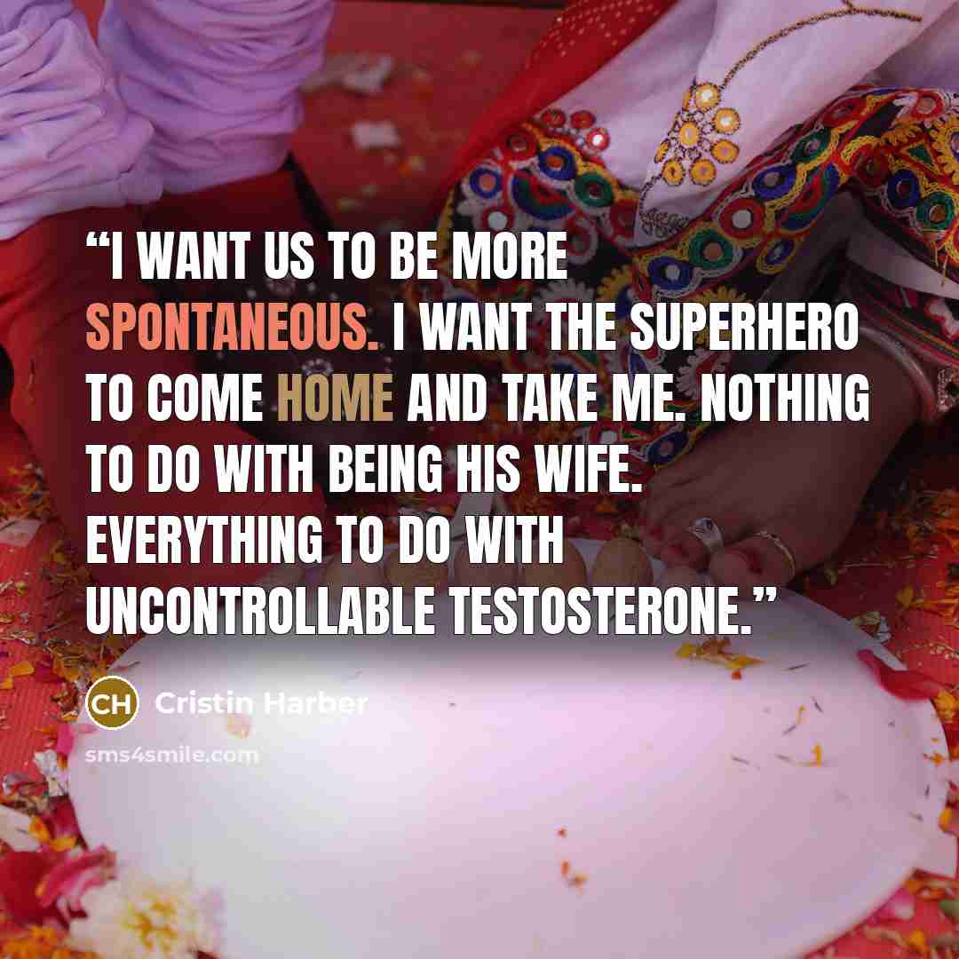 “I want us to be more spontaneous. I want the superhero to come home and take me. Nothing to do with being his wife. Everything to do with uncontrollable testosterone.” quote by Cristin Harber