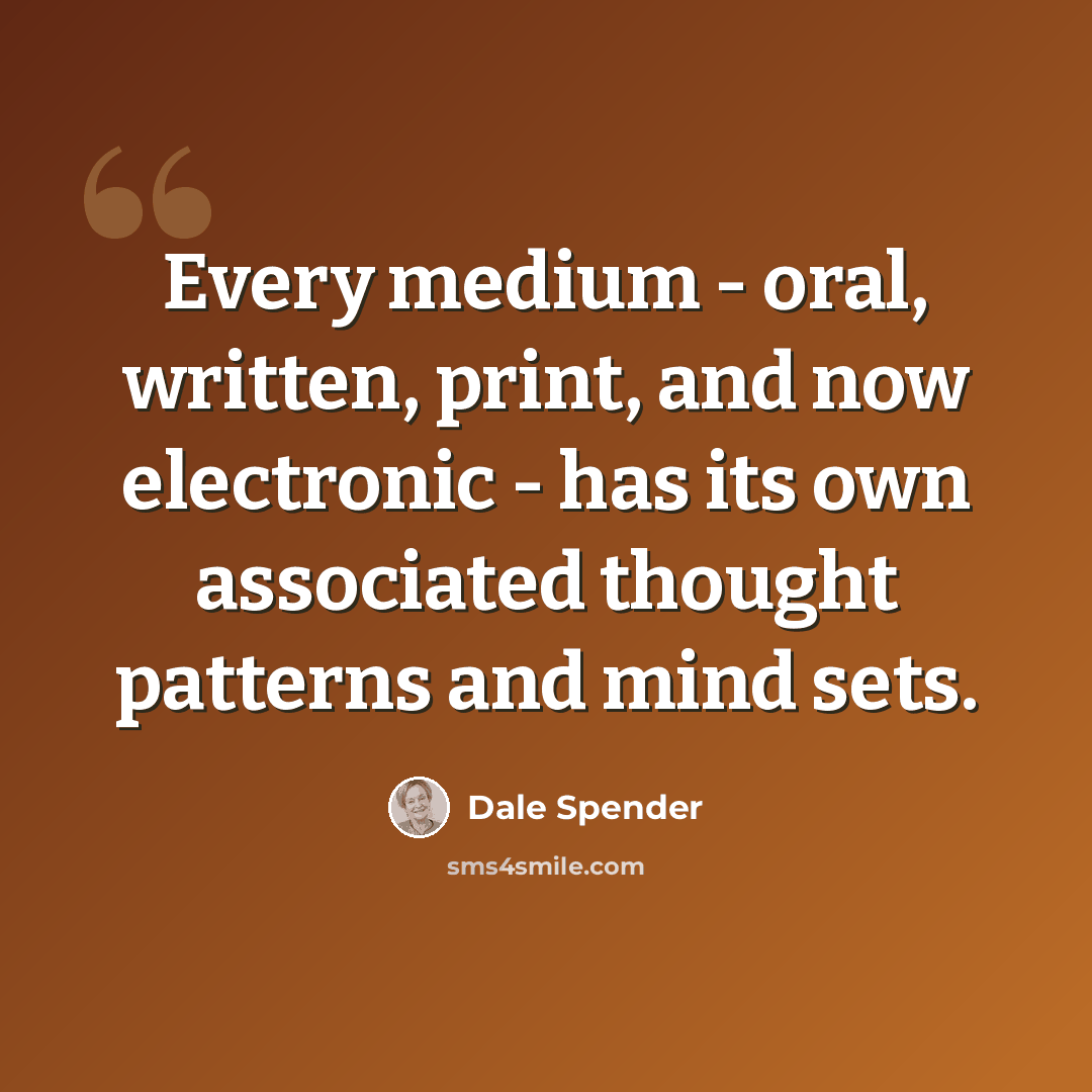 “Every medium - oral, written, print, and now electronic - has its own associated thought patterns and mind sets.” quote by Dale Spender