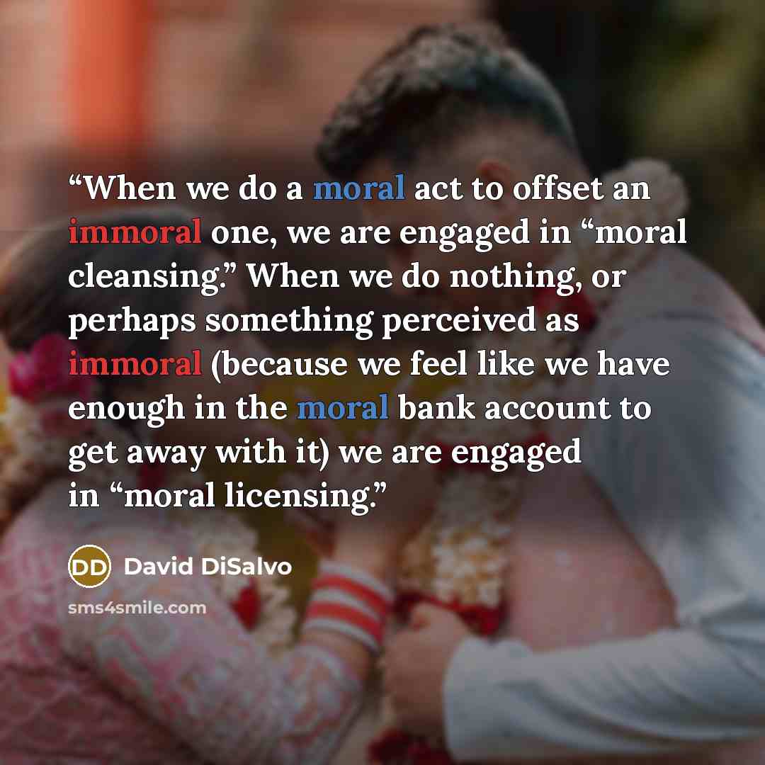 “When we do a moral act to offset an immoral one, we are engaged in “moral cleansing.” When we do nothing, or perhaps something perceived as immoral (because we feel like we have enough in the moral bank account to get away with it) we are engaged in “moral licensing.” quote by David DiSalvo