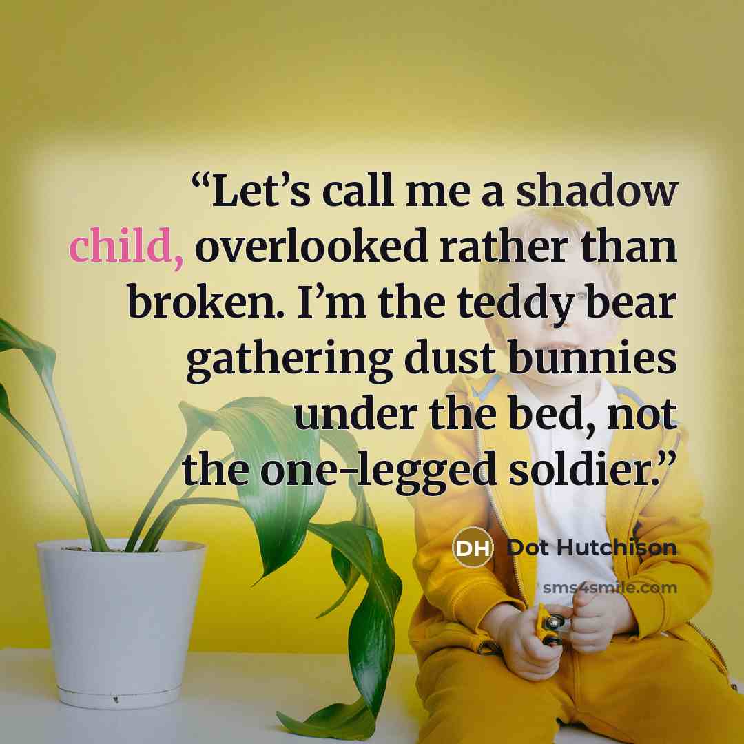 “Let’s call me a shadow child, overlooked rather than broken. I’m the teddy bear gathering dust bunnies under the bed, not the one-legged soldier.” quote by Dot Hutchison