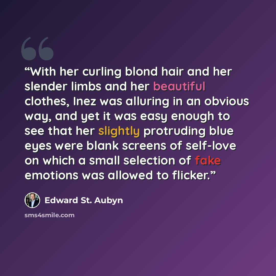 “With her curling blond hair and her slender limbs and her beautiful clothes, Inez was alluring in an obvious way, and yet it was easy enough to see that her slightly protruding blue eyes were blank screens of self-love on which a small selection of fake emotions was allowed to flicker.” quote by Edward St. Aubyn