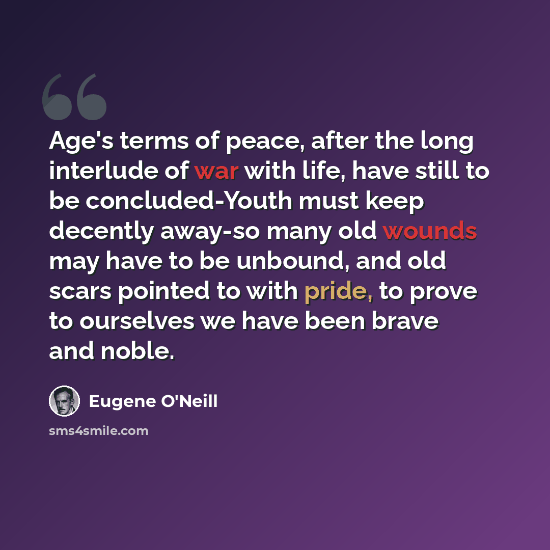 “Age's terms of peace, after the long interlude of war with life, have still to be concluded-Youth must keep decently away-so many old wounds may have to be unbound, and old scars pointed to with pride, to prove to ourselves we have been brave and noble.” quote by Eugene O'Neill