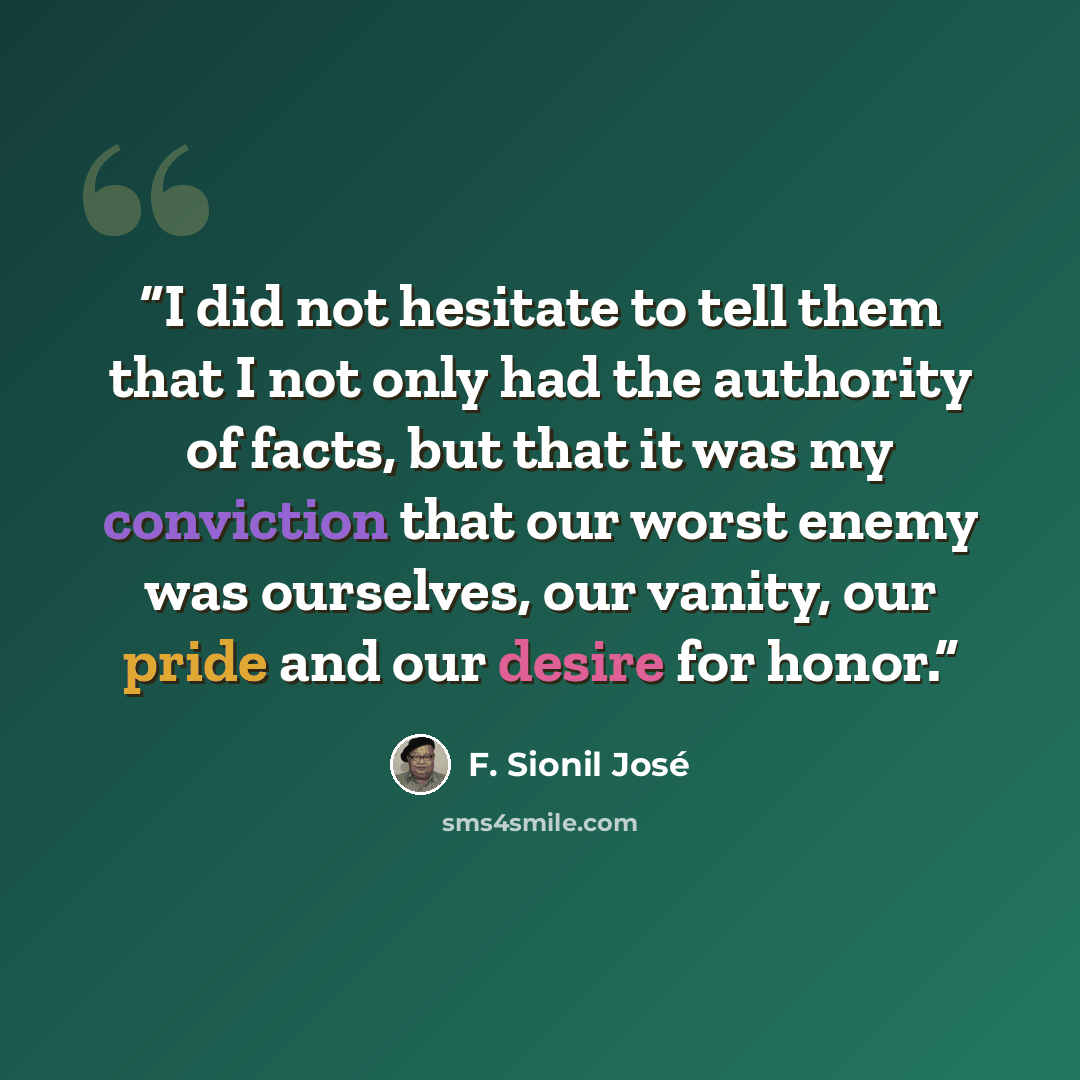 “I did not hesitate to tell them that I not only had the authority of facts, but that it was my conviction that our worst enemy was ourselves, our vanity, our pride and our desire for honor.” quote by F. Sionil José