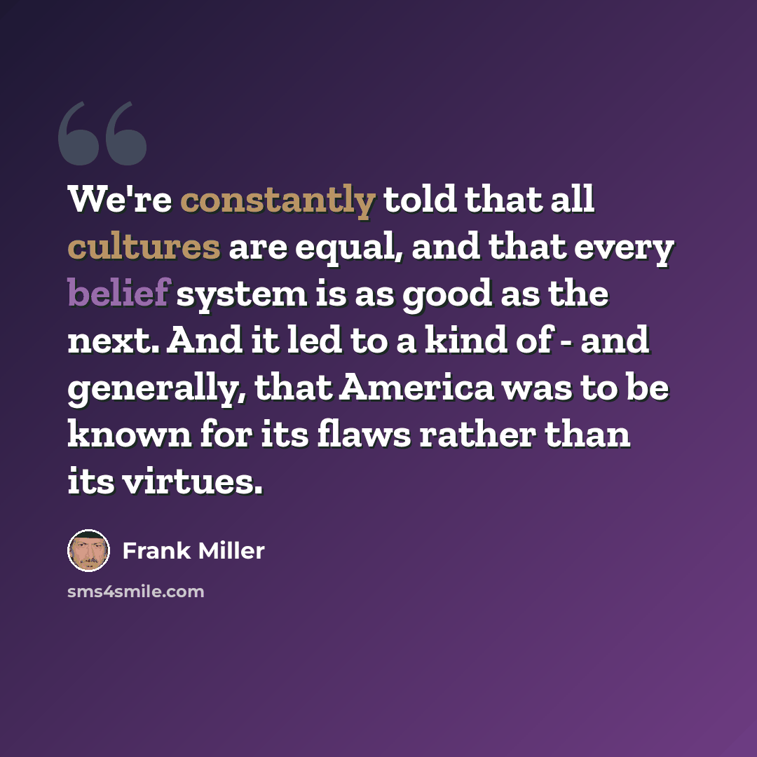 “We're constantly told that all cultures are equal, and that every belief system is as good as the next. And it led to a kind of - and generally, that America was to be known for its flaws rather than its virtues.” quote by Frank Miller