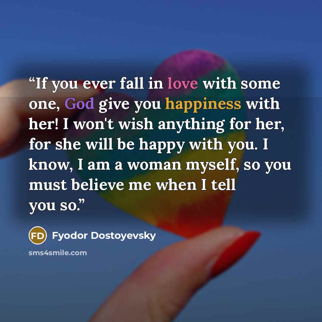 “If you ever fall in love with some one, God give you happiness with her! I won't wish anything for her, for she will be happy with you. I know, I am a woman myself, so you must believe me when I tell you so.” quote by Fyodor Dostoyevsky
