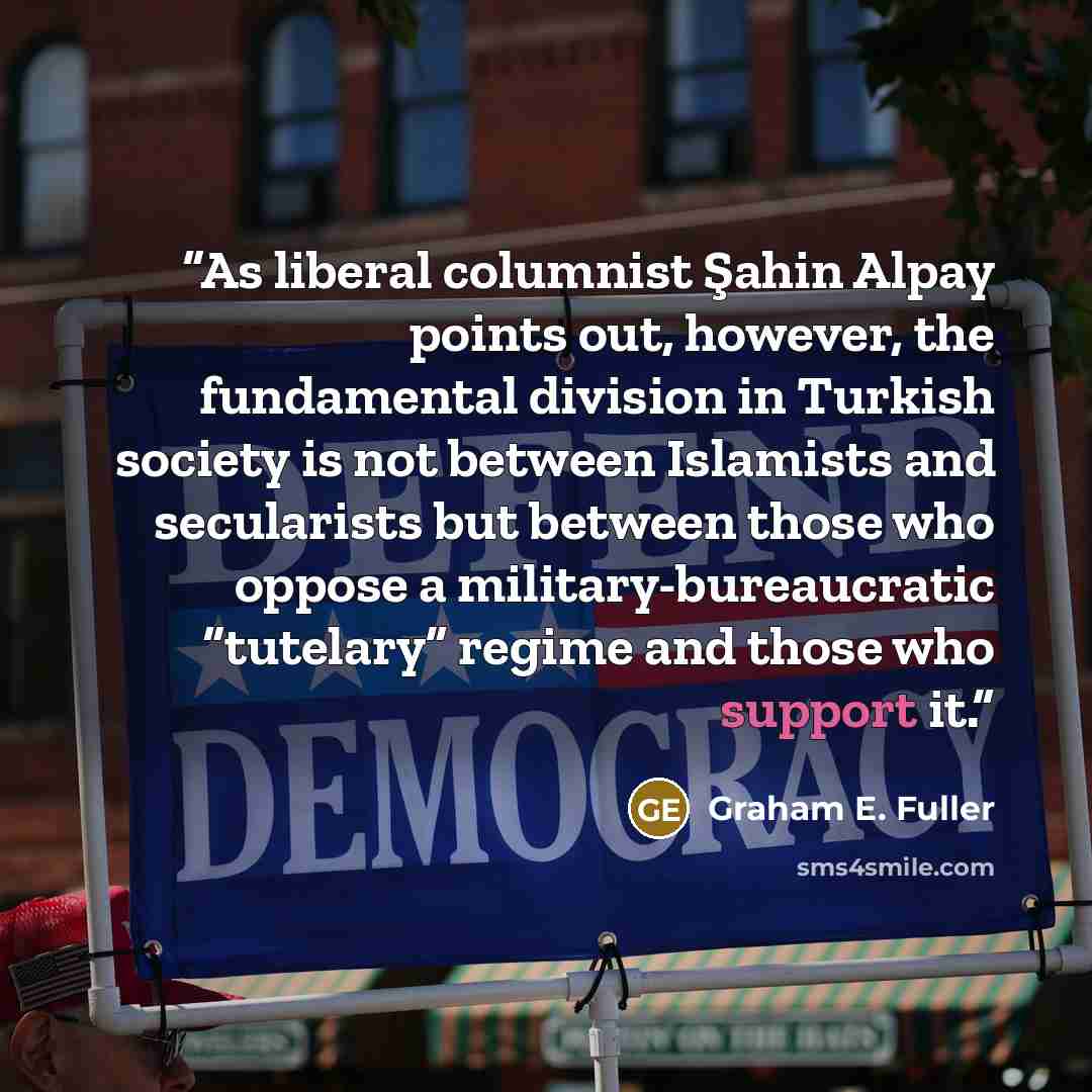“As liberal columnist Şahin Alpay points out, however, the fundamental division in Turkish society is not between Islamists and secularists but between those who oppose a military-bureaucratic “tutelary” regime and those who support it.” quote by Graham E. Fuller