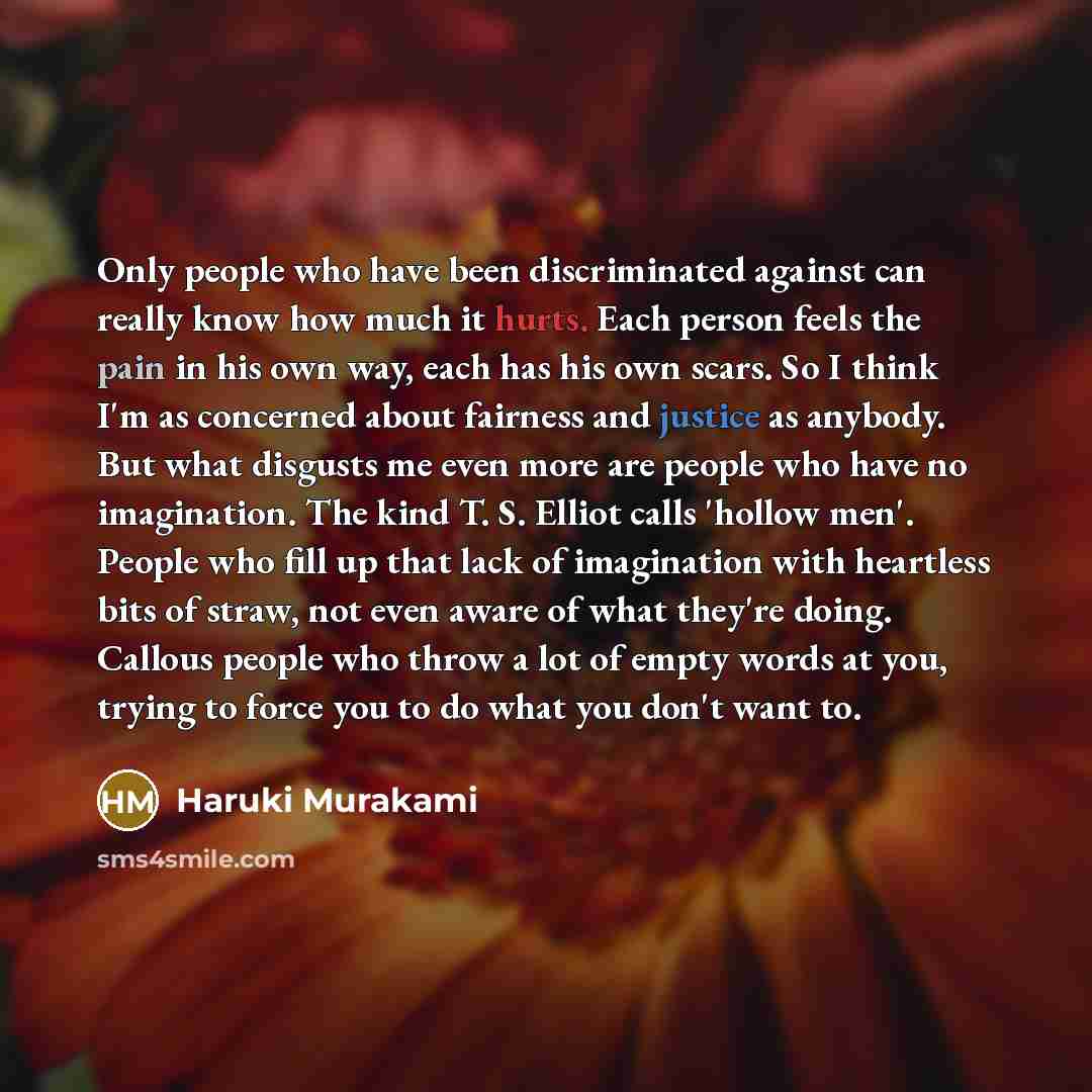 “Only people who have been discriminated against can really know how much it hurts. Each person feels the pain in his own way, each has his own scars. So I think I'm as concerned about fairness and justice as anybody. But what disgusts me even more are people who have no imagination. The kind T. S…” quote by Haruki Murakami