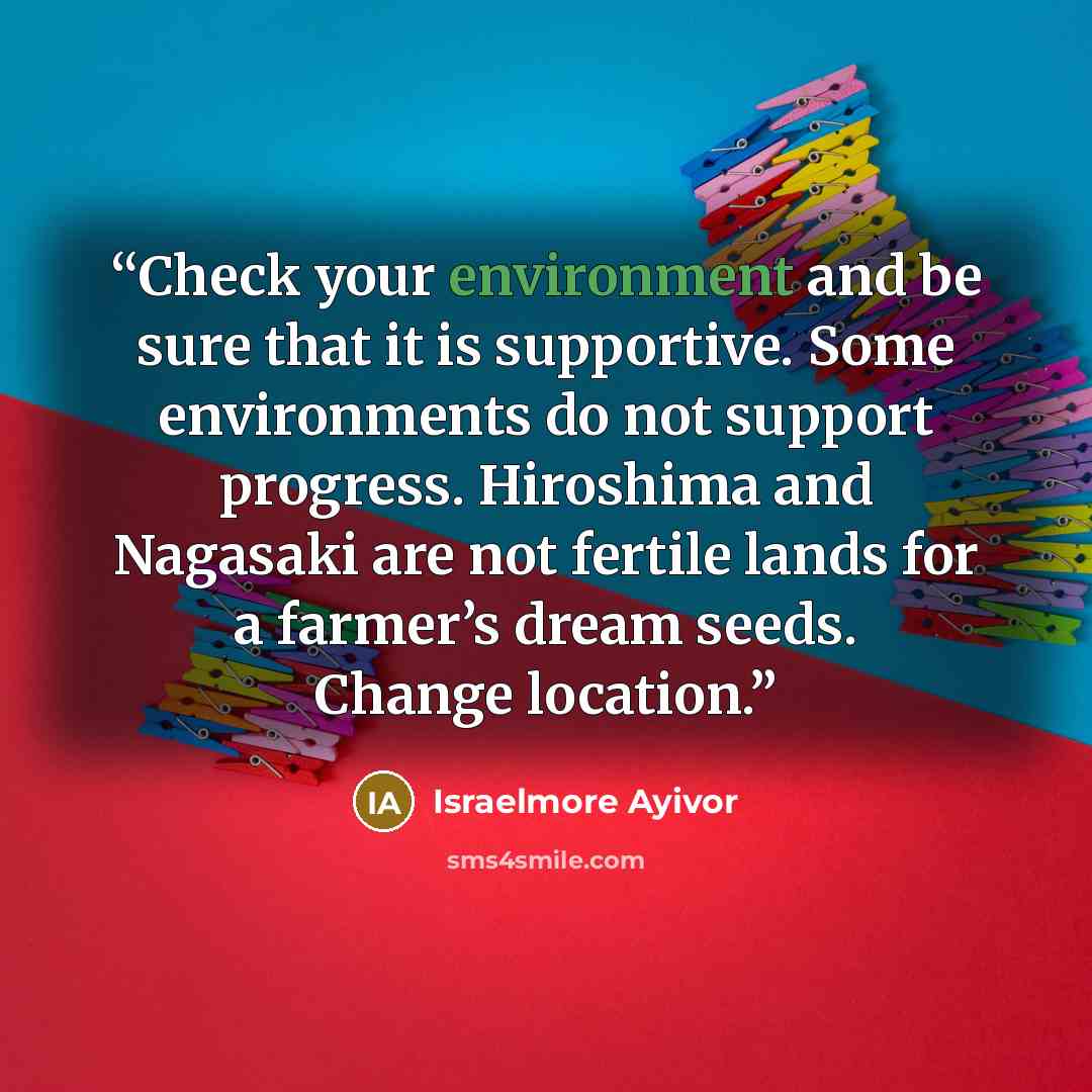 “Check your environment and be sure that it is supportive. Some environments do not support progress. Hiroshima and Nagasaki are not fertile lands for a farmer’s dream seeds. Change location.” quote by Israelmore Ayivor