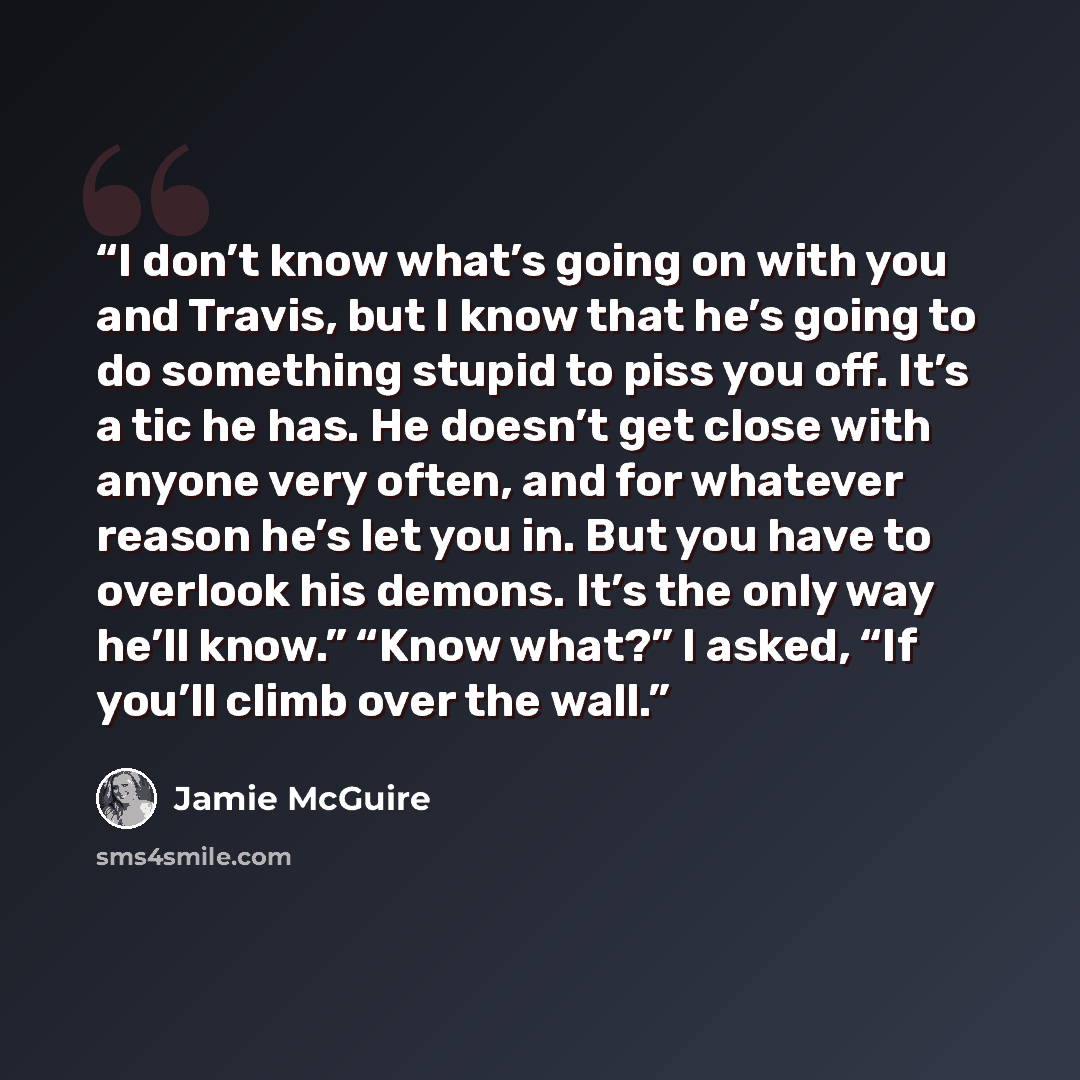 “I don’t know what’s going on with you and Travis, but I know that he’s going to do something stupid to piss you off. It’s a tic he has. He doesn’t get close with anyone very often, and for whatever reason he’s let you in. But you have to overlook his demons. It’s the only way he’ll know.” “Know…” quote by Jamie McGuire