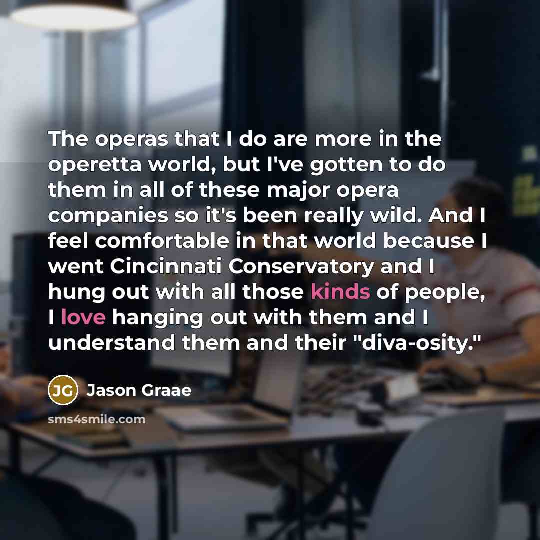 “The operas that I do are more in the operetta world, but I've gotten to do them in all of these major opera companies so it's been really wild. And I feel comfortable in that world because I went Cincinnati Conservatory and I hung out with all those kinds of people, I love hanging out with them…” quote by Jason Graae
