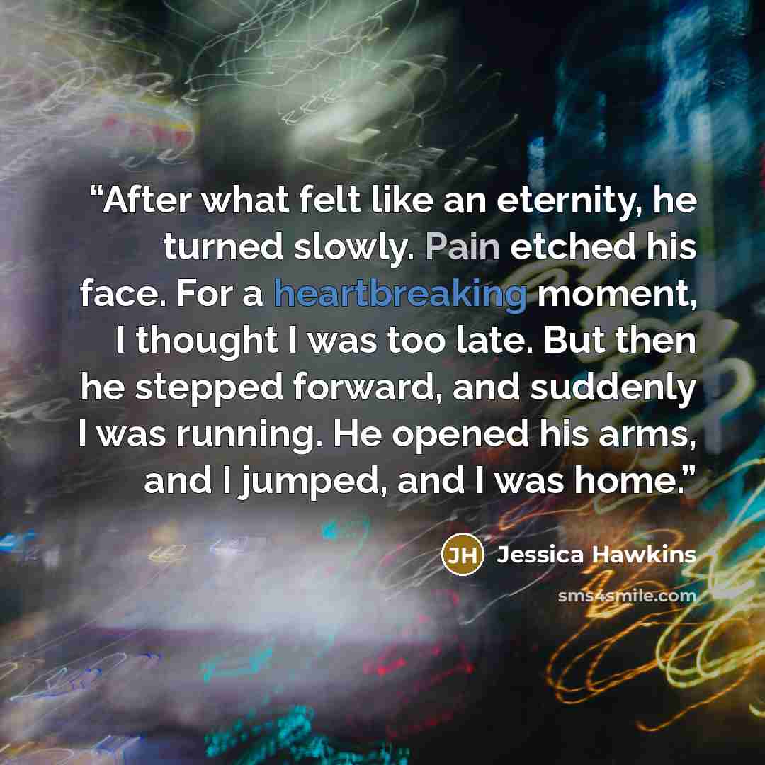 “After what felt like an eternity, he turned slowly. Pain etched his face. For a heartbreaking moment, I thought I was too late. But then he stepped forward, and suddenly I was running. He opened his arms, and I jumped, and I was home.” quote by Jessica Hawkins