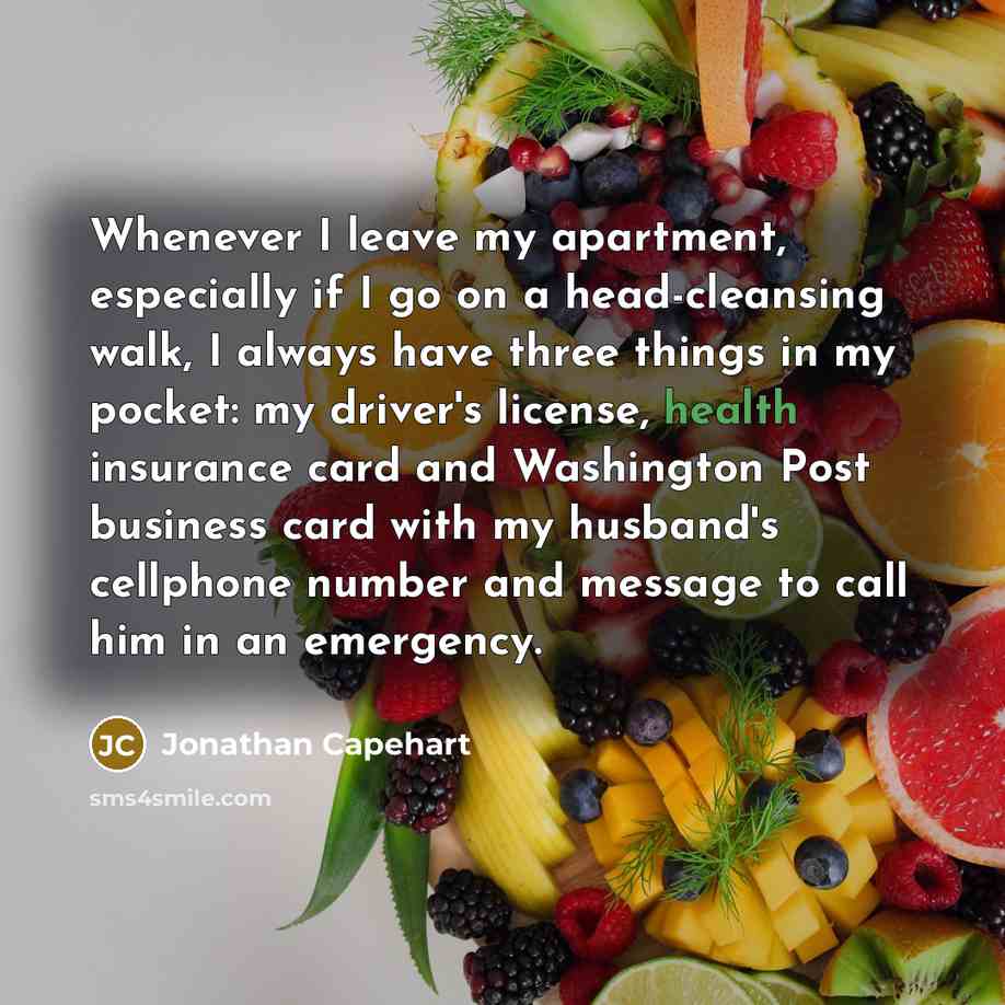 “Whenever I leave my apartment, especially if I go on a head-cleansing walk, I always have three things in my pocket: my driver's license, health insurance card and Washington Post business card with my husband's cellphone number and message to call him in an emergency.” quote by Jonathan Capehart