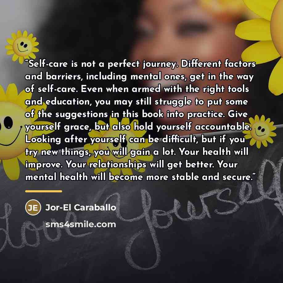 “Self-care is not a perfect journey. Different factors and barriers, including mental ones, get in the way of self-care. Even when armed with the right tools and education, you may still struggle to put some of the suggestions in this book into practice. Give yourself grace, but also hold yourself…” quote by Jor-El Caraballo