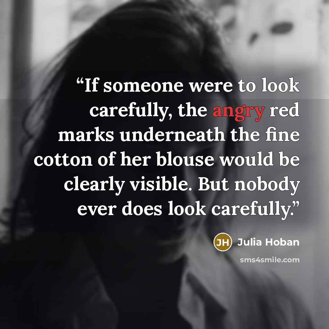 “If someone were to look carefully, the angry red marks underneath the fine cotton of her blouse would be clearly visible. But nobody ever does look carefully.” quote by Julia Hoban