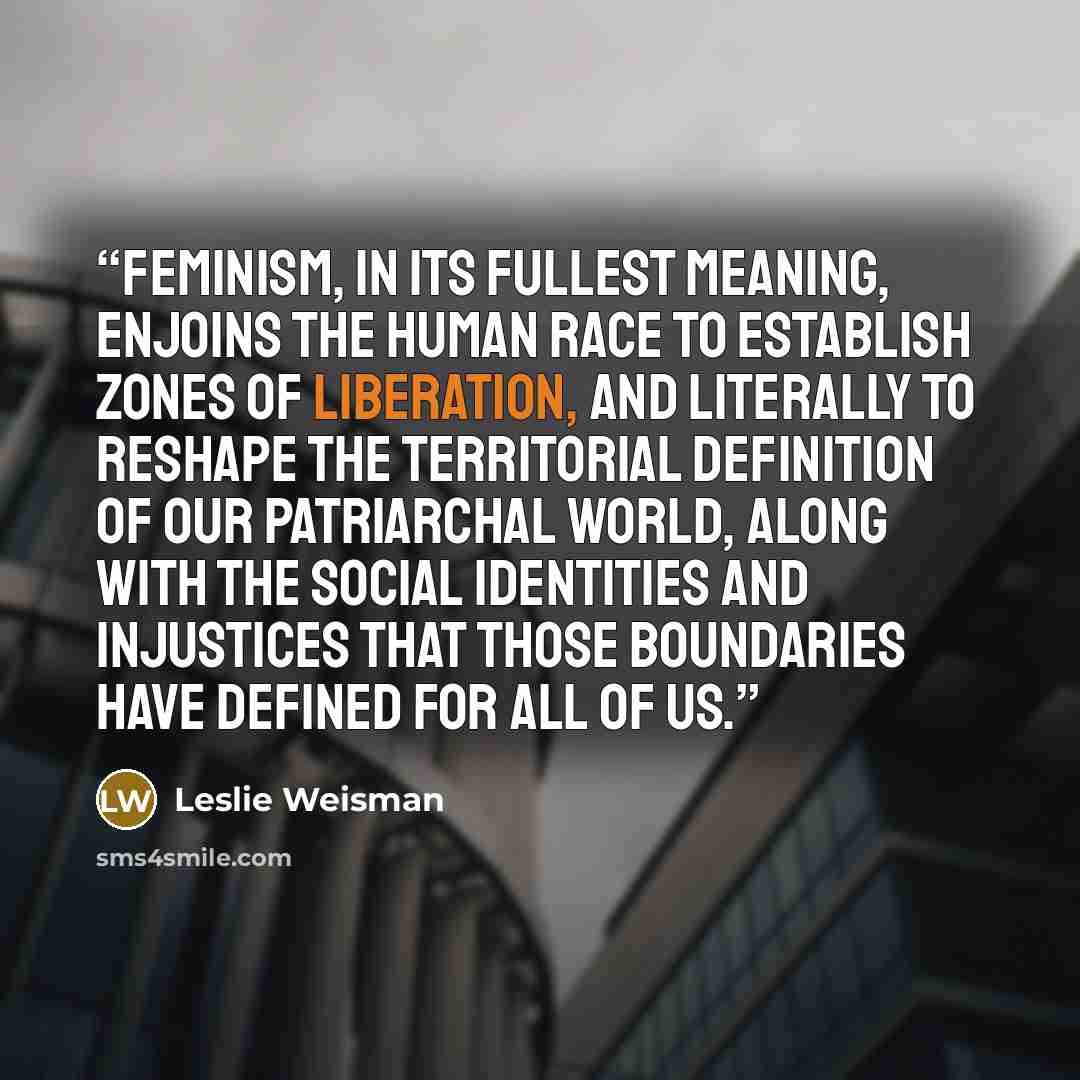 “Feminism, in its fullest meaning, enjoins the human race to establish zones of liberation, and literally to reshape the territorial definition of our patriarchal world, along with the social identities and injustices that those boundaries have defined for all of us.” quote by Leslie Weisman