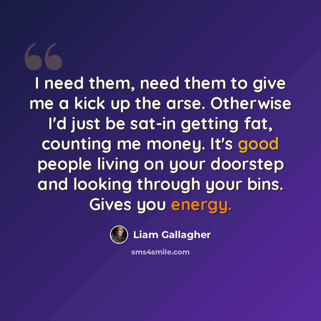 “I need them, need them to give me a kick up the arse. Otherwise I'd just be sat-in getting fat, counting me money. It's good people living on your doorstep and looking through your bins. Gives you energy.” quote by Liam Gallagher
