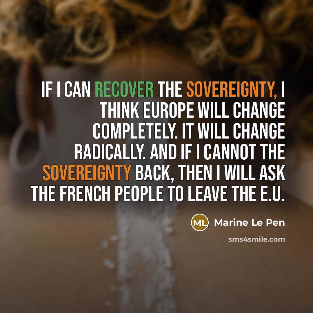 “If I can recover the sovereignty, I think Europe will change completely. It will change radically. And if I cannot the sovereignty back, then I will ask the French people to leave the E.U.” quote by Marine Le Pen