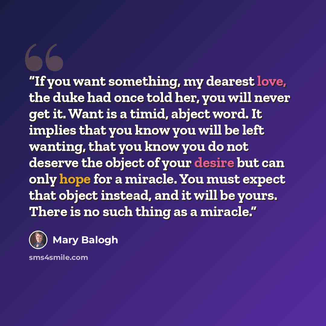 “If you want something, my dearest love, the duke had once told her, you will never get it. Want is a timid, abject word. It implies that you know you will be left wanting, that you know you do not deserve the object of your desire but can only hope for a miracle. You must expect that object…” quote by Mary Balogh