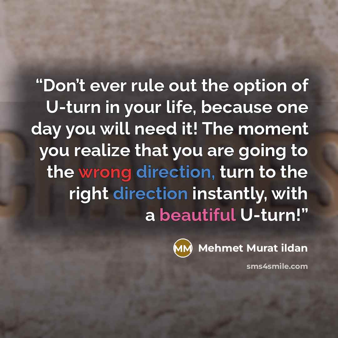 “Don’t ever rule out the option of U-turn in your life, because one day you will need it! The moment you realize that you are going to the wrong direction, turn to the right direction instantly, with a beautiful U-turn!” quote by Mehmet Murat ildan
