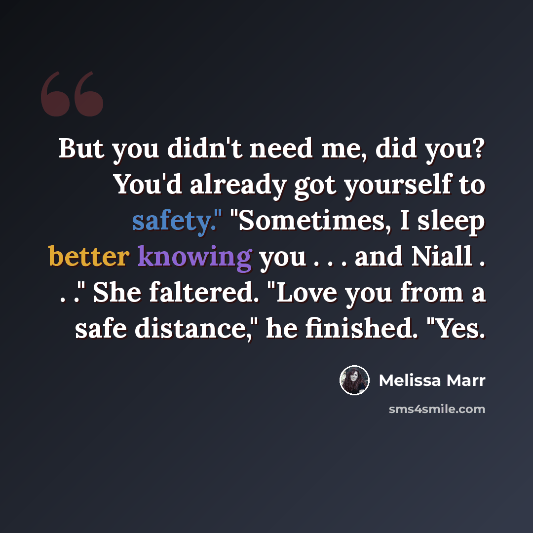 “But you didn't need me, did you? You'd already got yourself to safety." "Sometimes, I sleep better knowing you . . . and Niall . . ." She faltered. "Love you from a safe distance," he finished. "Yes.” quote by Melissa Marr