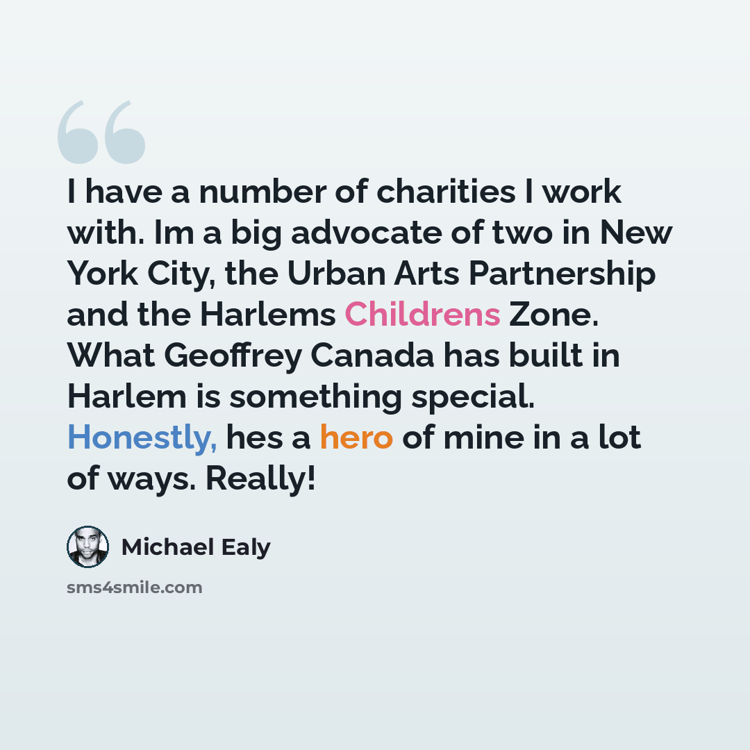 “I have a number of charities I work with. Im a big advocate of two in New York City, the Urban Arts Partnership and the Harlems Childrens Zone. What Geoffrey Canada has built in Harlem is something special. Honestly, hes a hero of mine in a lot of ways. Really!” quote by Michael Ealy