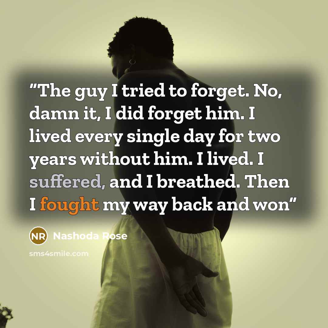 “The guy I tried to forget. No, damn it, I did forget him. I lived every single day for two years without him. I lived. I suffered, and I breathed. Then I fought my way back and won” quote by Nashoda Rose