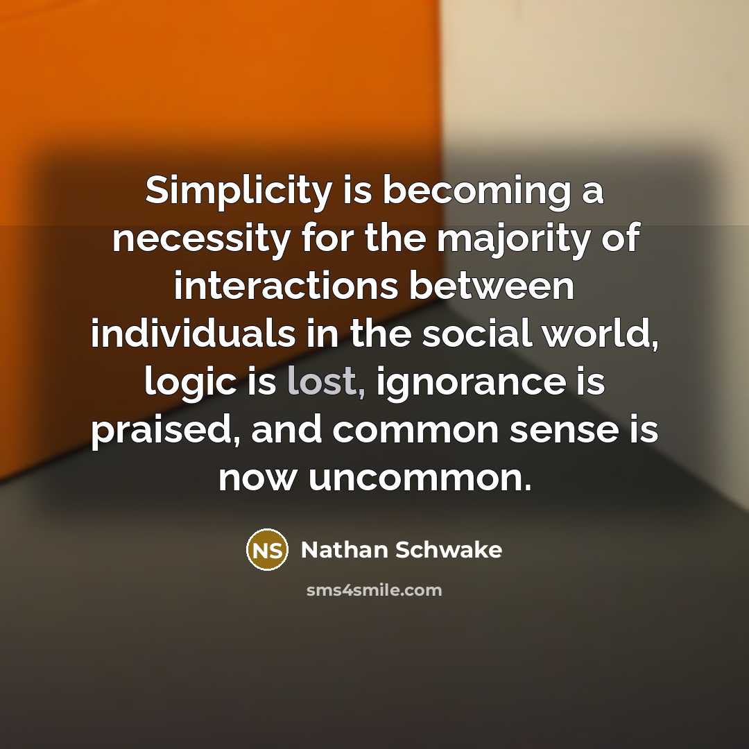 “Simplicity is becoming a necessity for the majority of interactions between individuals in the social world, logic is lost, ignorance is praised, and common sense is now uncommon.” quote by Nathan Schwake