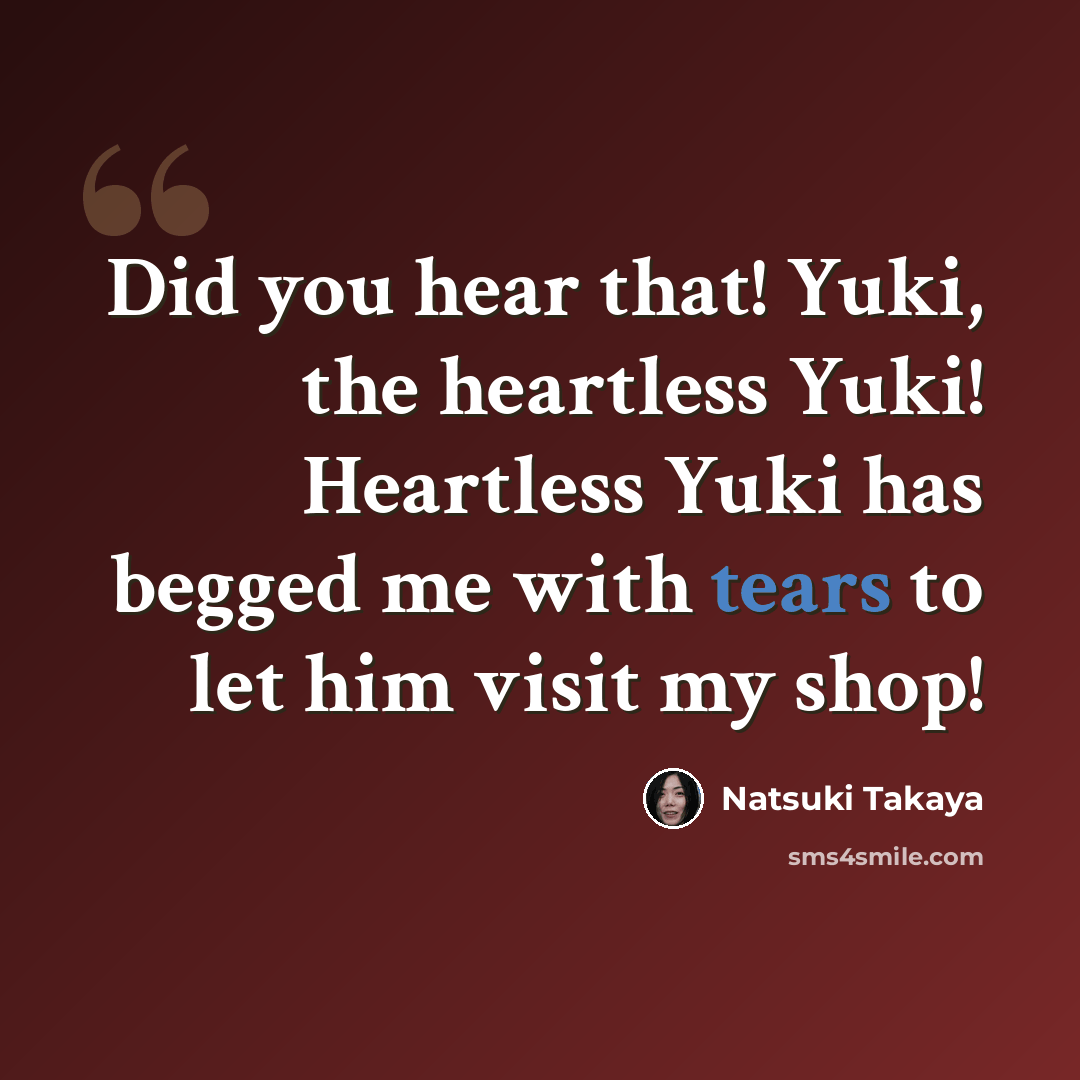 “Did you hear that! Yuki, the heartless Yuki! Heartless Yuki has begged me with tears to let him visit my shop!” quote by Natsuki Takaya