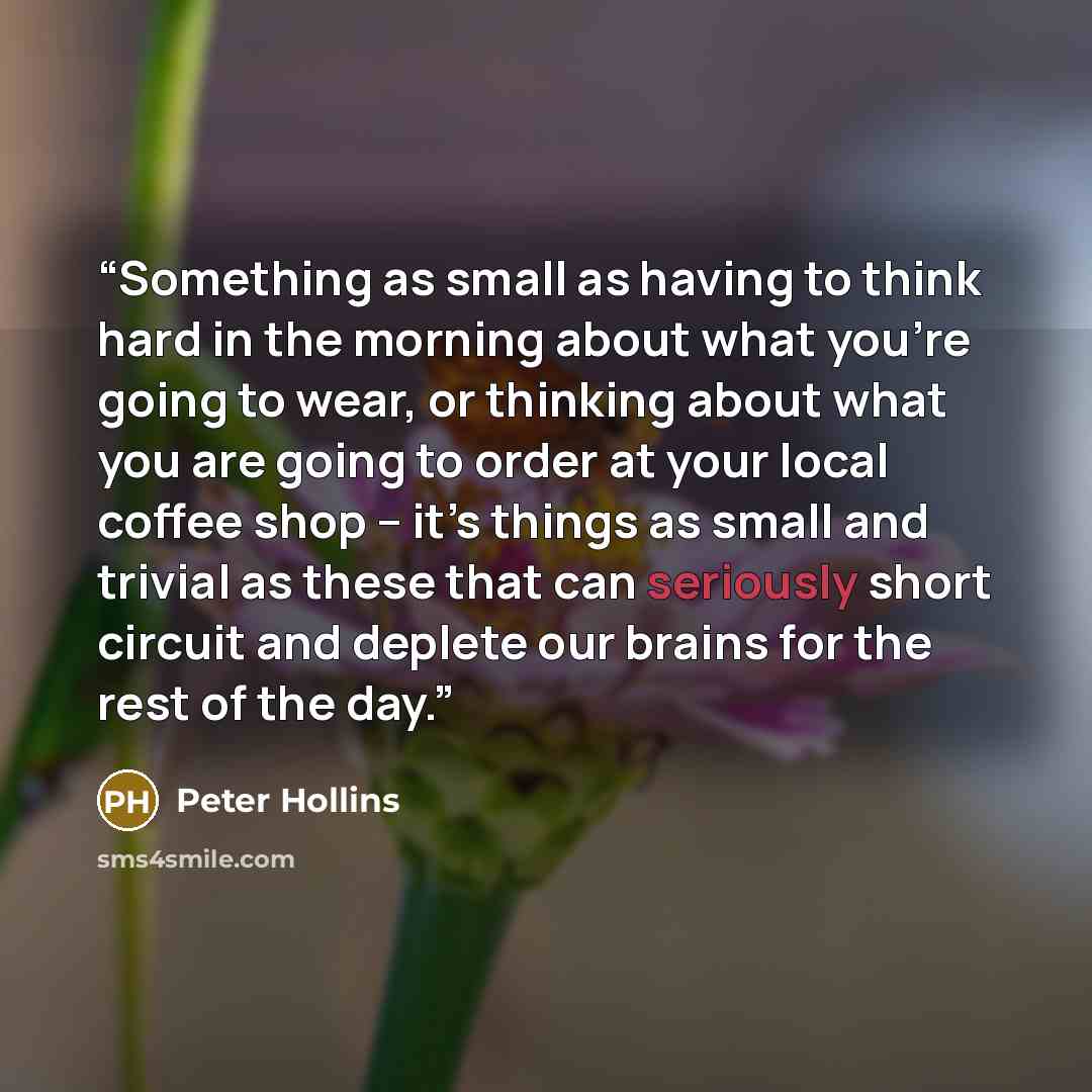 “Something as small as having to think hard in the morning about what you’re going to wear, or thinking about what you are going to order at your local coffee shop – it’s things as small and trivial as these that can seriously short circuit and deplete our brains for the rest of the day.” quote by Peter Hollins