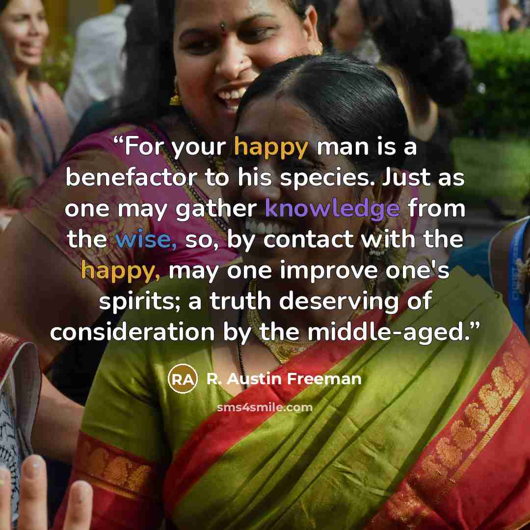“For your happy man is a benefactor to his species. Just as one may gather knowledge from the wise, so, by contact with the happy, may one improve one's spirits; a truth deserving of consideration by the middle-aged.” quote by R. Austin Freeman