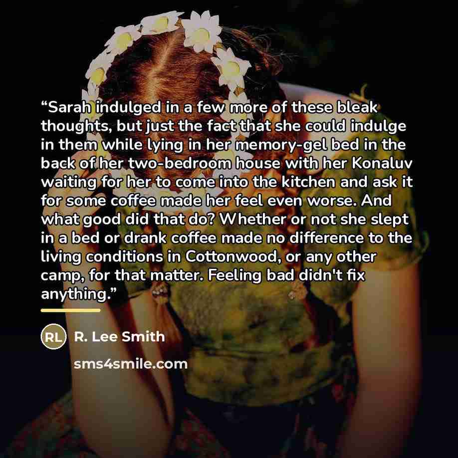 “Sarah indulged in a few more of these bleak thoughts, but just the fact that she could indulge in them while lying in her memory-gel bed in the back of her two-bedroom house with her Konaluv waiting for her to come into the kitchen and ask it for some coffee made her feel even worse. And what good…” quote by R. Lee Smith