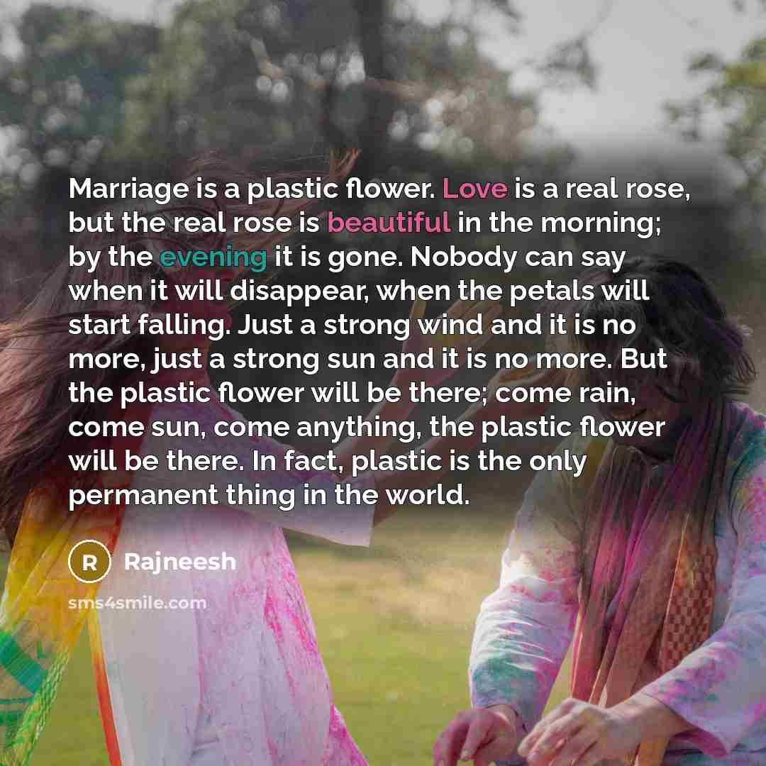 “Marriage is a plastic flower. Love is a real rose, but the real rose is beautiful in the morning; by the evening it is gone. Nobody can say when it will disappear, when the petals will start falling. Just a strong wind and it is no more, just a strong sun and it is no more. But the plastic flower…” quote by Rajneesh