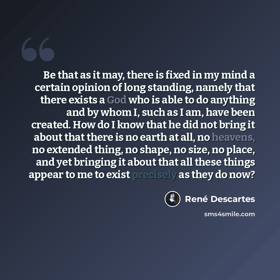 “Be that as it may, there is fixed in my mind a certain opinion of long standing, namely that there exists a God who is able to do anything and by whom I, such as I am, have been created. How do I know that he did not bring it about that there is no earth at all, no heavens, no extended thing, no…” quote by Rene Descartes