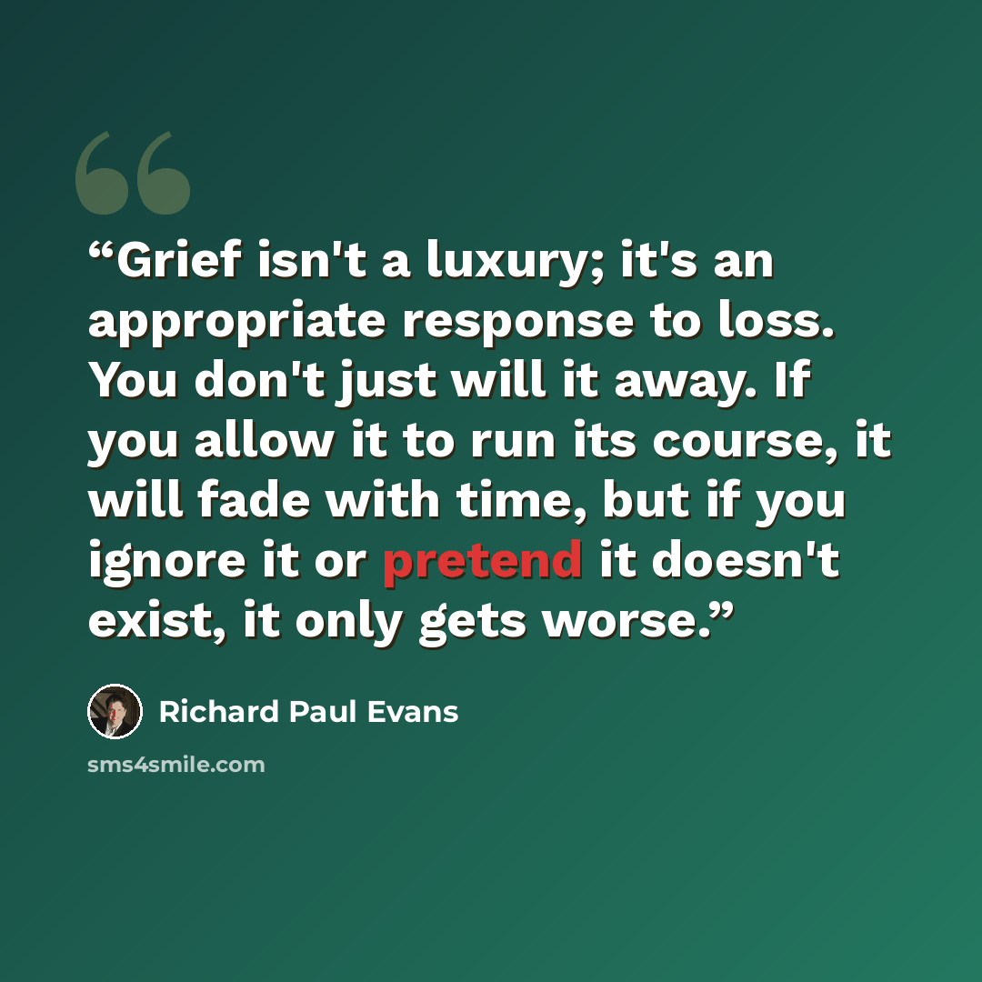 “Grief isn't a luxury; it's an appropriate response to loss. You don't just will it away. If you allow it to run its course, it will fade with time, but if you ignore it or pretend it doesn't exist, it only gets worse.” quote by Richard Paul Evans