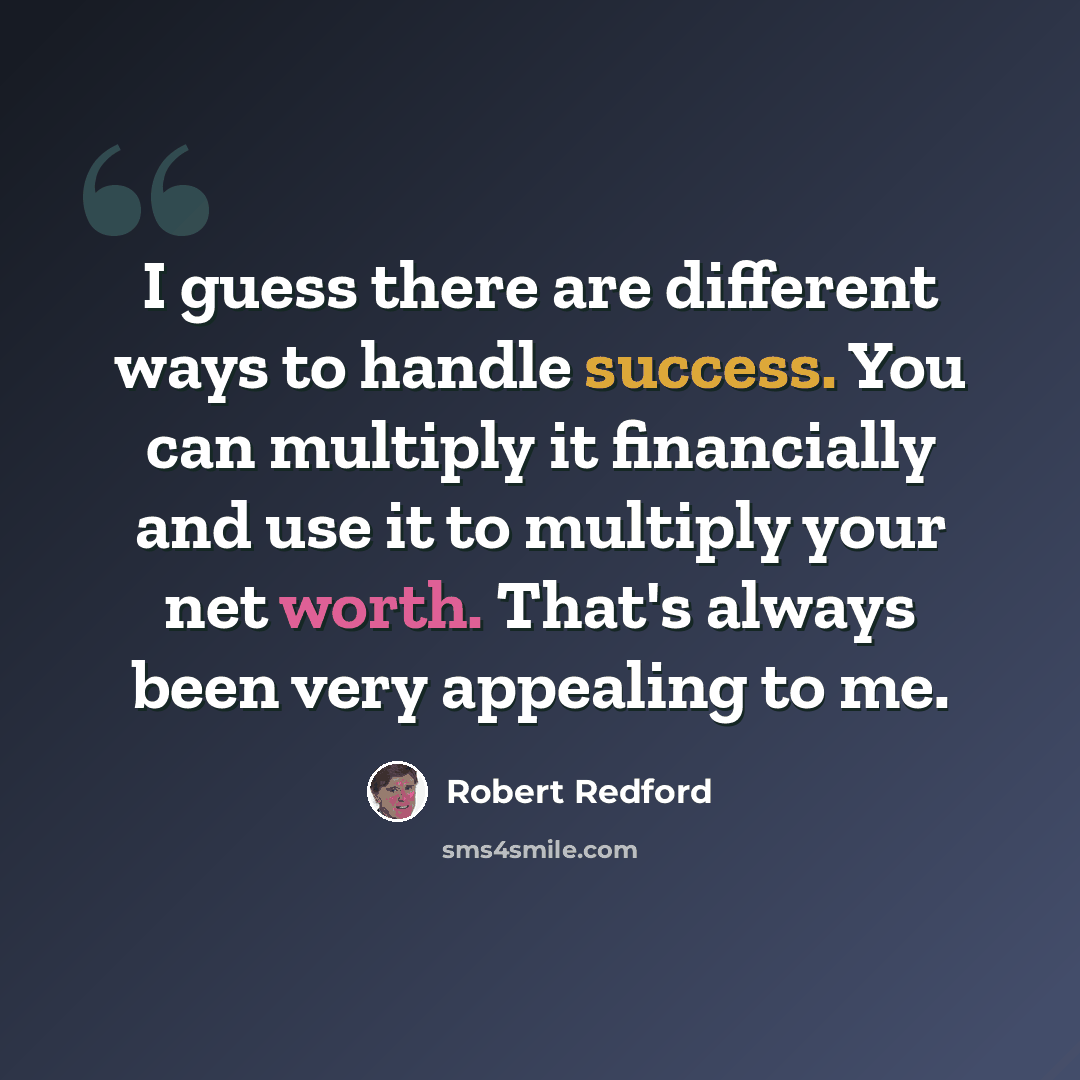 “I guess there are different ways to handle success. You can multiply it financially and use it to multiply your net worth. That's always been very appealing to me.” quote by Robert Redford