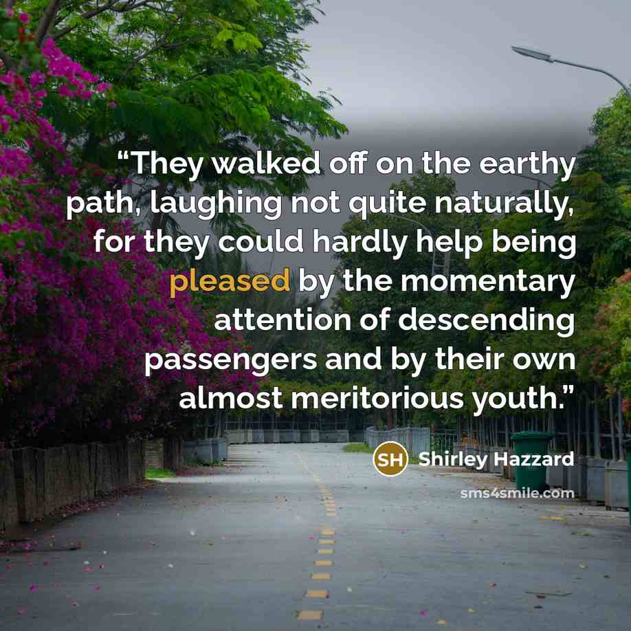 “They walked off on the earthy path, laughing not quite naturally, for they could hardly help being pleased by the momentary attention of descending passengers and by their own almost meritorious youth.” quote by Shirley Hazzard