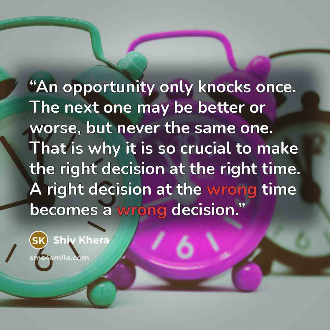 “An opportunity only knocks once. The next one may be better or worse, but never the same one. That is why it is so crucial to make the right decision at the right time. A right decision at the wrong time becomes a wrong decision.” quote by Shiv Khera