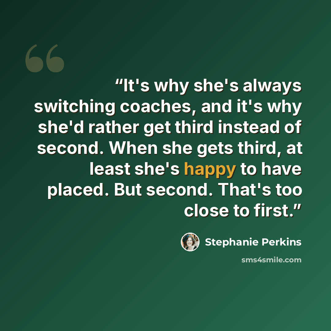 “It's why she's always switching coaches, and it's why she'd rather get third instead of second. When she gets third, at least she's happy to have placed. But second. That's too close to first.” quote by Stephanie Perkins