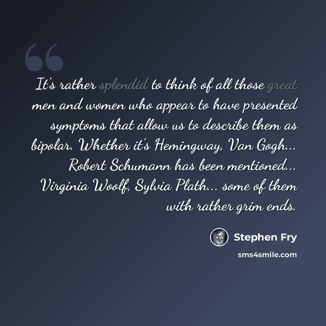 “It's rather splendid to think of all those great men and women who appear to have presented symptoms that allow us to describe them as bipolar. Whether it's Hemingway, Van Gogh... Robert Schumann has been mentioned... Virginia Woolf, Sylvia Plath... some of them with rather grim ends.” quote by Stephen Fry