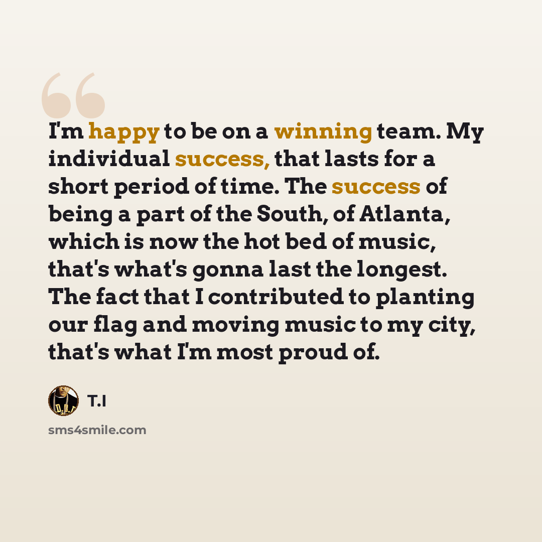 “I'm happy to be on a winning team. My individual success, that lasts for a short period of time. The success of being a part of the South, of Atlanta, which is now the hot bed of music, that's what's gonna last the longest. The fact that I contributed to planting our flag and moving music to my…” quote by T.I