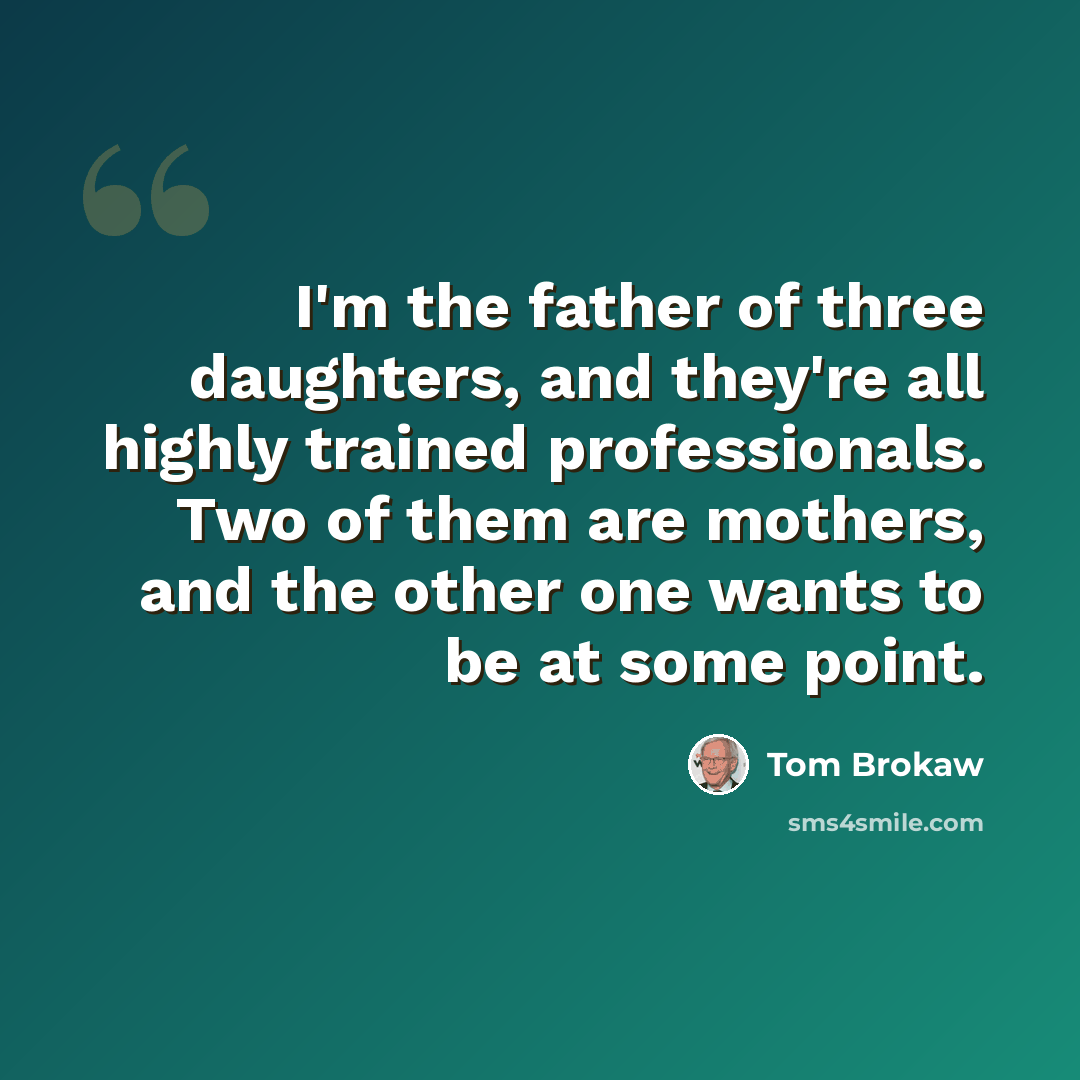 “I'm the father of three daughters, and they're all highly trained professionals. Two of them are mothers, and the other one wants to be at some point.” quote by Tom Brokaw