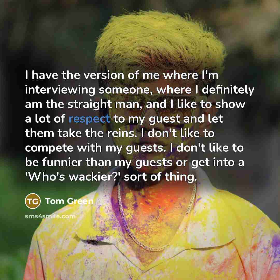 “I have the version of me where I'm interviewing someone, where I definitely am the straight man, and I like to show a lot of respect to my guest and let them take the reins. I don't like to compete with my guests. I don't like to be funnier than my guests or get into a 'Who's wackier?' sort of…” quote by Tom Green