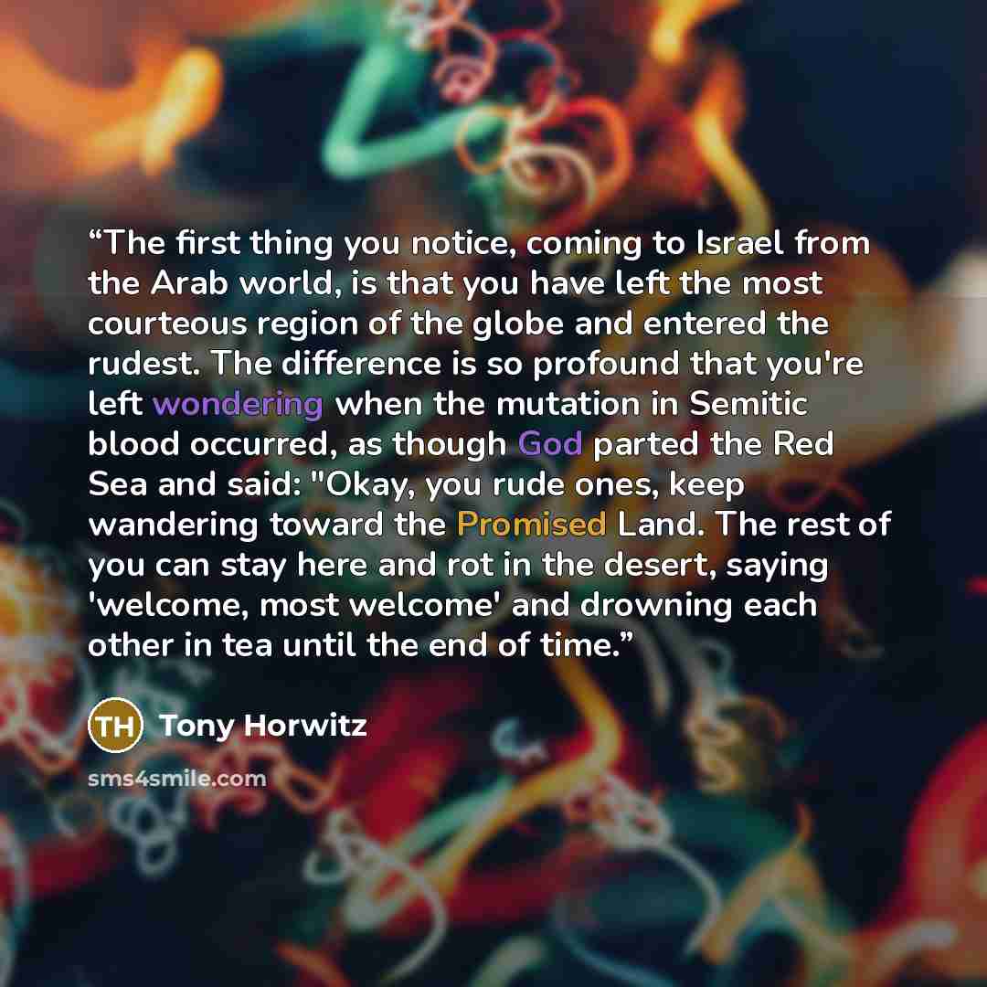 “The first thing you notice, coming to Israel from the Arab world, is that you have left the most courteous region of the globe and entered the rudest. The difference is so profound that you're left wondering when the mutation in Semitic blood occurred, as though God parted the Red Sea and said…” quote by Tony Horwitz