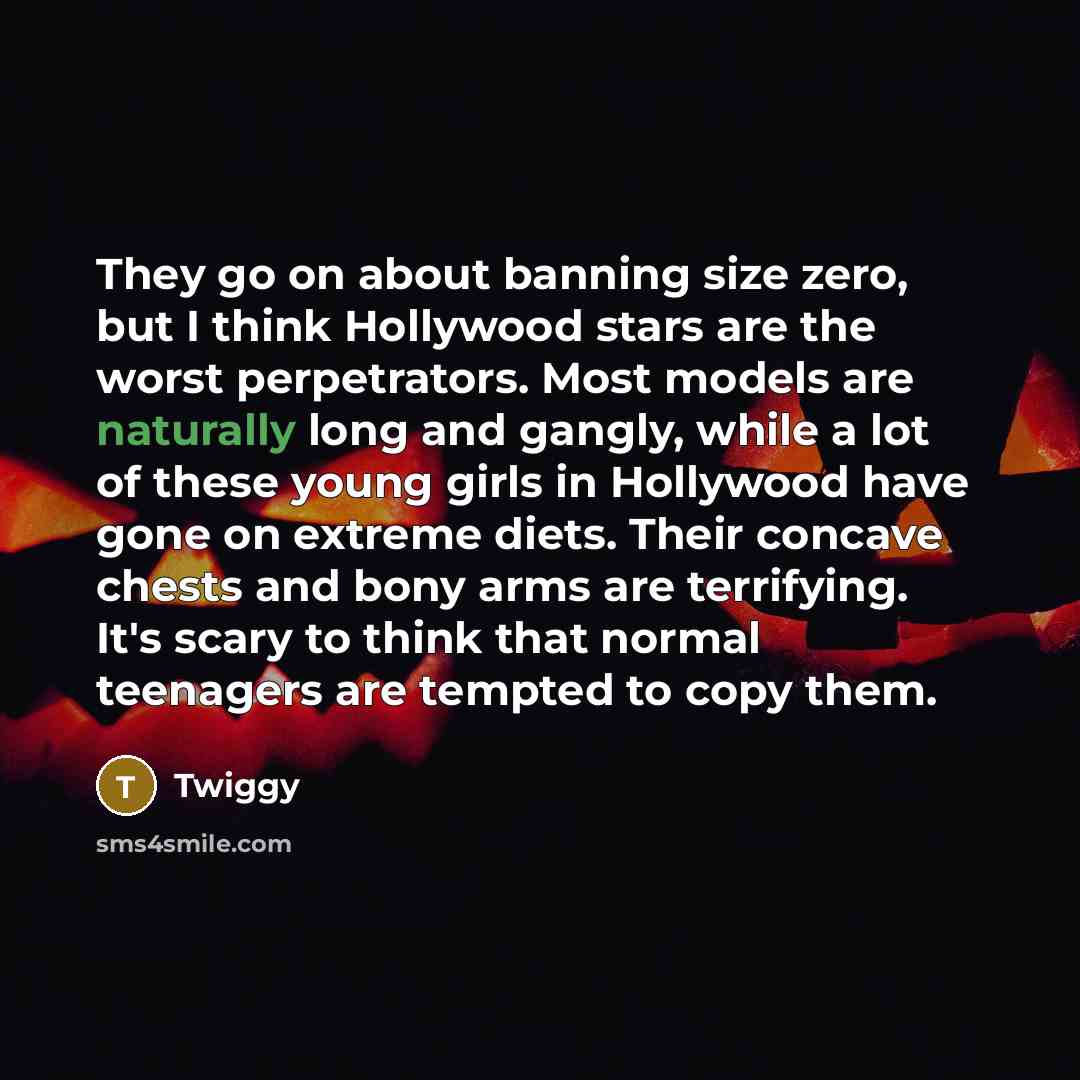 “They go on about banning size zero, but I think Hollywood stars are the worst perpetrators. Most models are naturally long and gangly, while a lot of these young girls in Hollywood have gone on extreme diets. Their concave chests and bony arms are terrifying. It's scary to think that normal…” quote by Twiggy