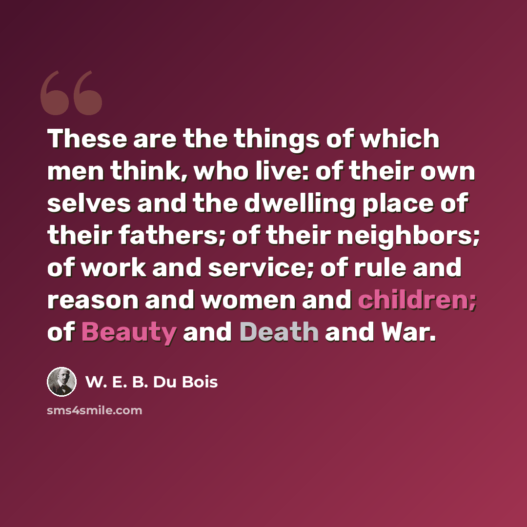 “These are the things of which men think, who live: of their own selves and the dwelling place of their fathers; of their neighbors; of work and service; of rule and reason and women and children; of Beauty and Death and War.” quote by W. E. B. Du Bois